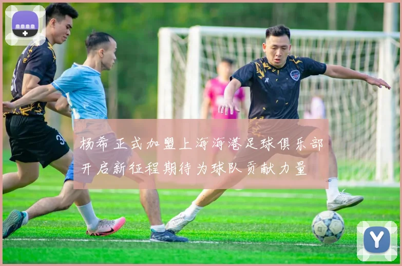 杨希正式加盟上海海港足球俱乐部开启新征程期待为球队贡献力量
