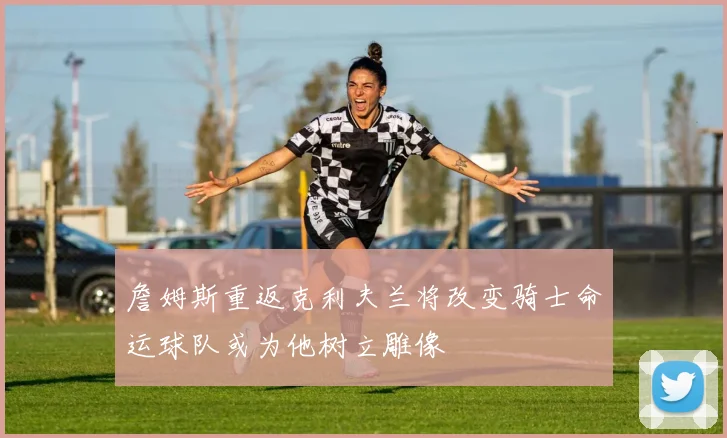 詹姆斯重返克利夫兰将改变骑士命运球队或为他树立雕像