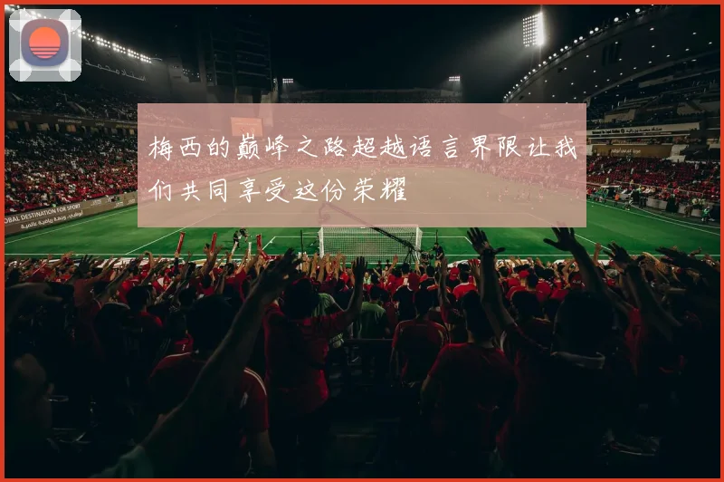 梅西的巅峰之路超越语言界限让我们共同享受这份荣耀