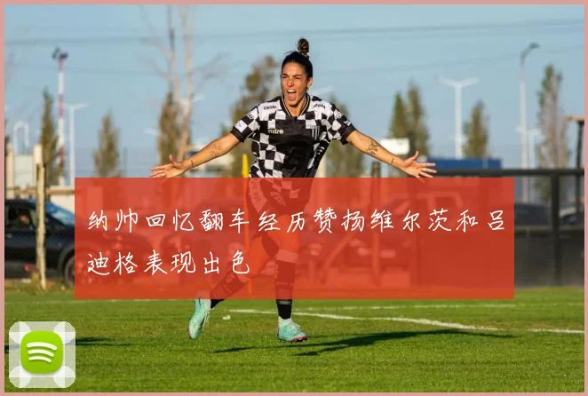 纳帅回忆翻车经历赞扬维尔茨和吕迪格表现出色