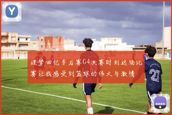 追梦回忆季后赛G4决赛时刻这场比赛让我感受到篮球的伟大与激情
