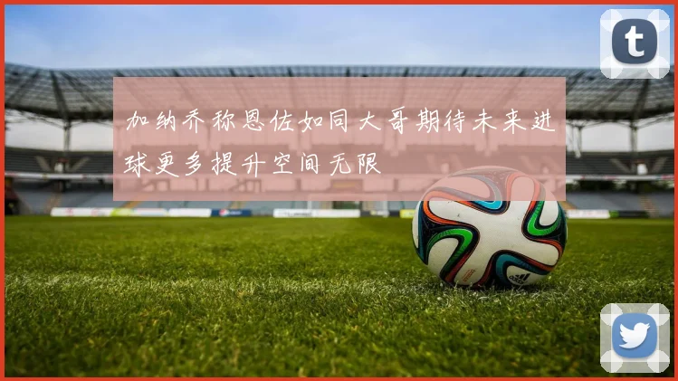 加纳乔称恩佐如同大哥期待未来进球更多提升空间无限