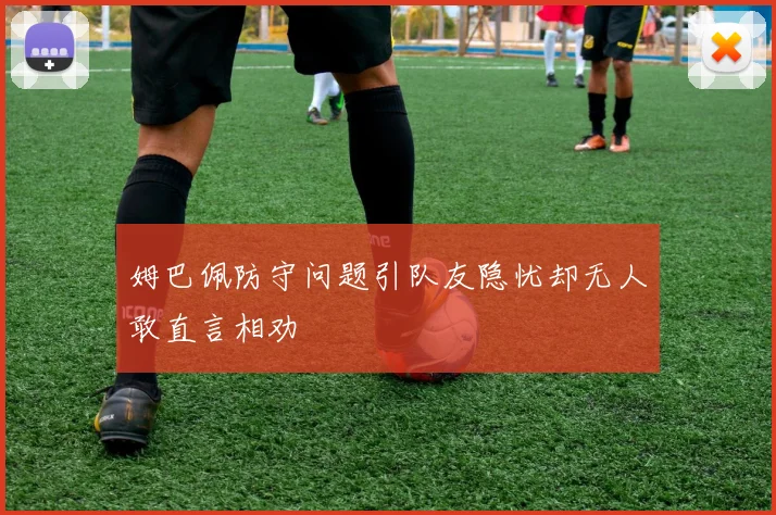 姆巴佩防守问题引队友隐忧却无人敢直言相劝