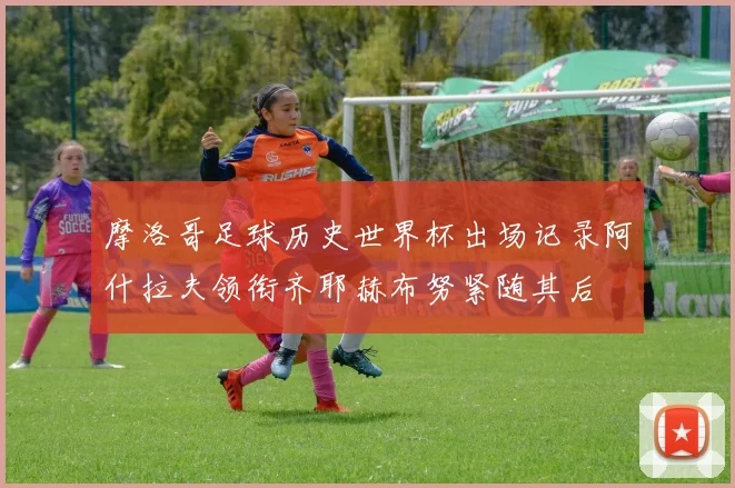 摩洛哥足球历史世界杯出场记录阿什拉夫领衔齐耶赫布努紧随其后