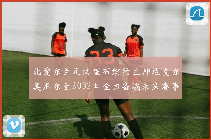 北爱尔兰足协宣布续约主帅迈克尔奥尼尔至2032年全力备战未来赛事