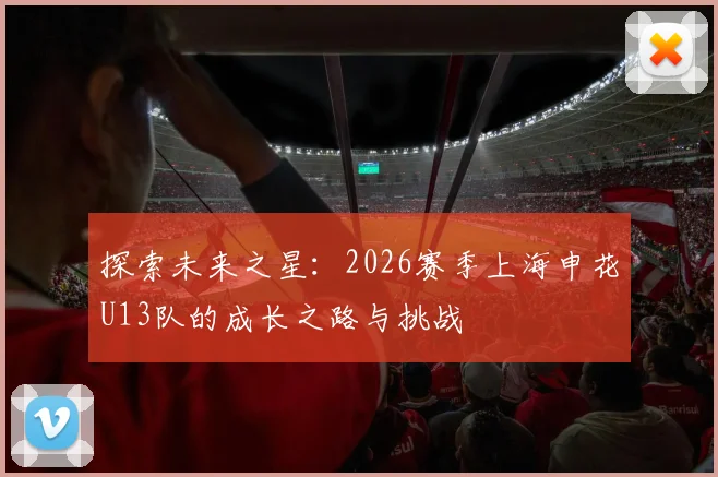 探索未来之星：2026赛季上海申花U13队的成长之路与挑战