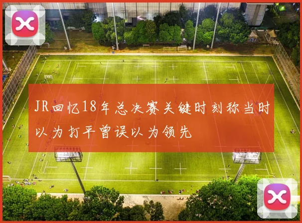 JR回忆18年总决赛关键时刻称当时以为打平曾误以为领先