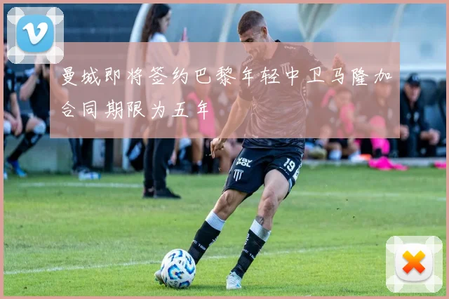 曼城即将签约巴黎年轻中卫马隆加合同期限为五年