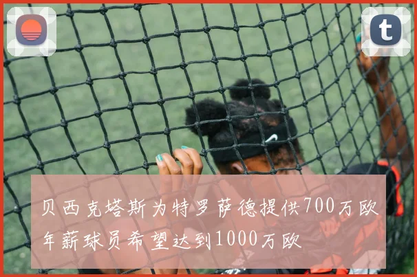 贝西克塔斯为特罗萨德提供700万欧年薪球员希望达到1000万欧