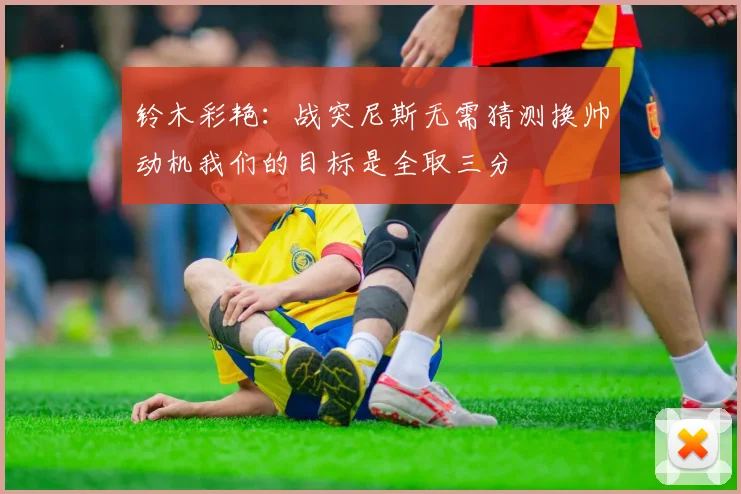 铃木彩艳：战突尼斯无需猜测换帅动机我们的目标是全取三分