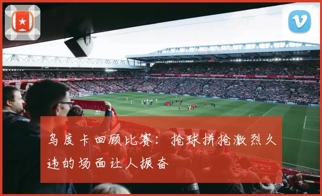 乌度卡回顾比赛：抢球拼抢激烈久违的场面让人振奋