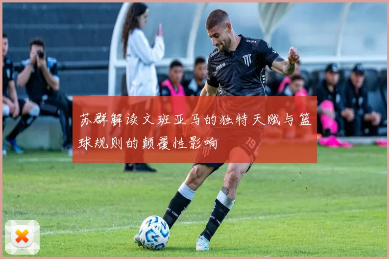 苏群解读文班亚马的独特天赋与篮球规则的颠覆性影响