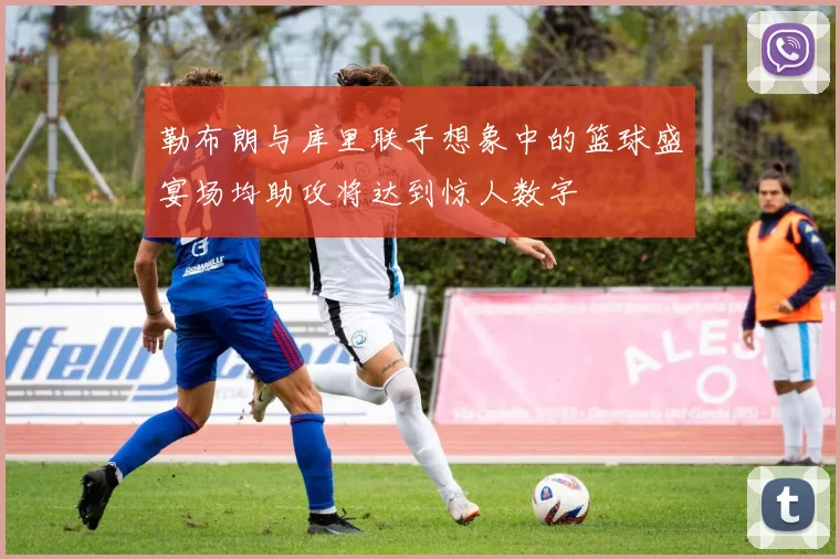 勒布朗与库里联手想象中的篮球盛宴场均助攻将达到惊人数字