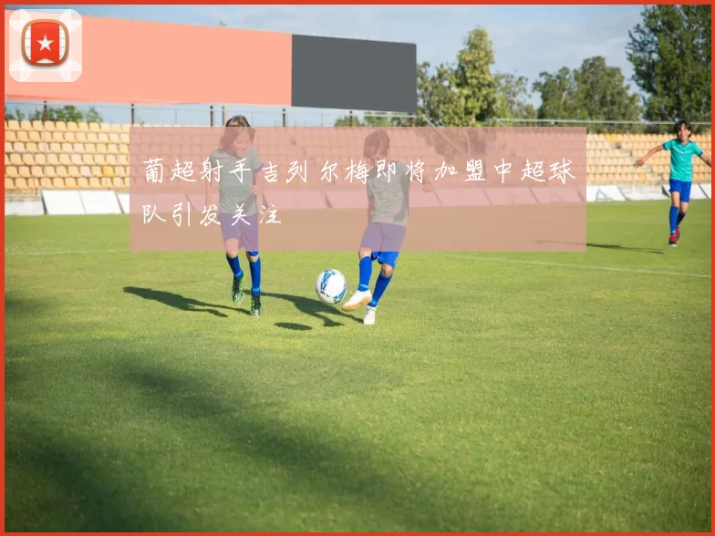 葡超射手吉列尔梅即将加盟中超球队引发关注
