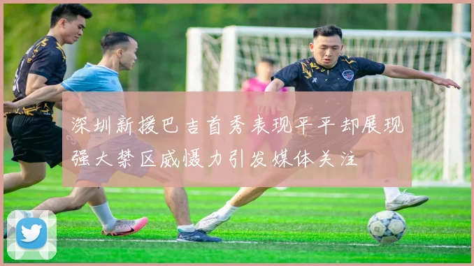 深圳新援巴吉首秀表现平平却展现强大禁区威慑力引发媒体关注