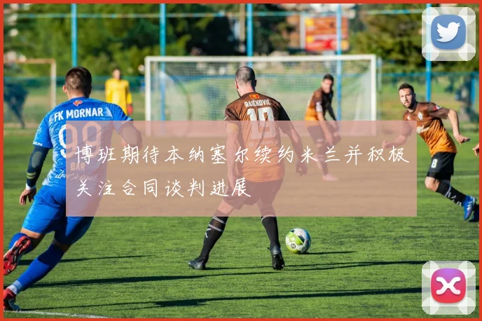 博班期待本纳塞尔续约米兰并积极关注合同谈判进展