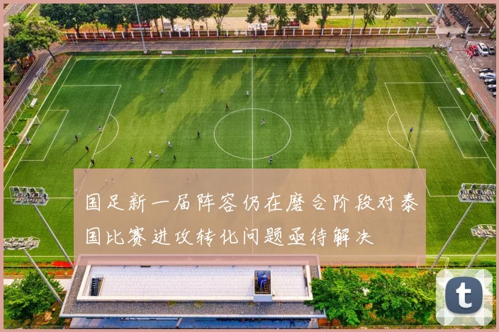 国足新一届阵容仍在磨合阶段对泰国比赛进攻转化问题亟待解决