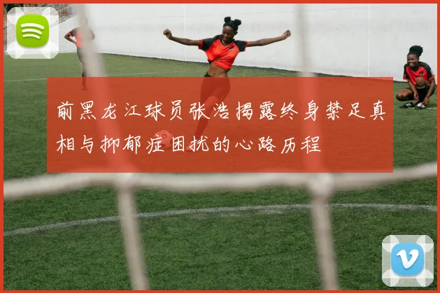 前黑龙江球员张浩揭露终身禁足真相与抑郁症困扰的心路历程