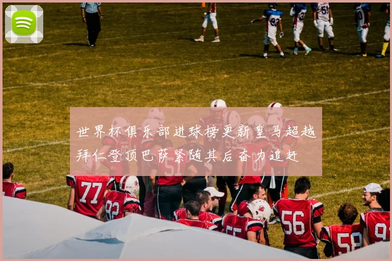 世界杯俱乐部进球榜更新皇马超越拜仁登顶巴萨紧随其后奋力追赶