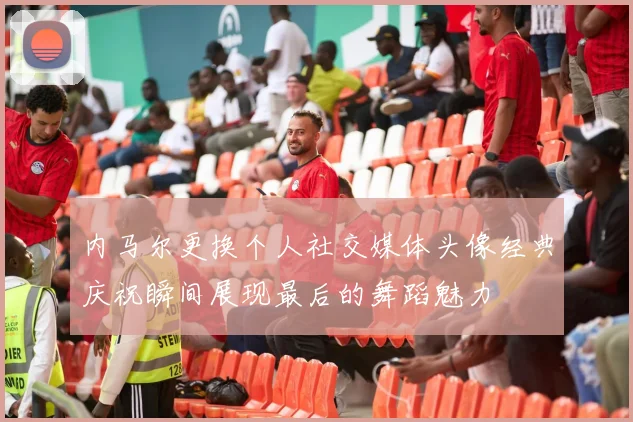 内马尔更换个人社交媒体头像经典庆祝瞬间展现最后的舞蹈魅力