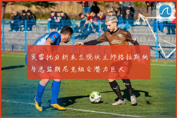 莫雷托分析米兰现状主帅格拉斯纳与总监朗尼克组合潜力巨大
